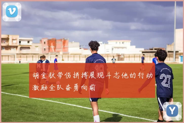 胡金秋带伤拼搏展现斗志他的行动激励全队奋勇向前