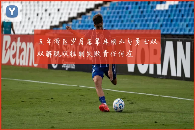 五年湾区岁月落幕库明加与勇士双双解脱双轨制失败责任何在