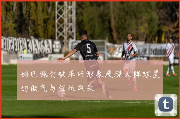 姆巴佩打破乖巧形象展现大牌球星的傲气与任性风采