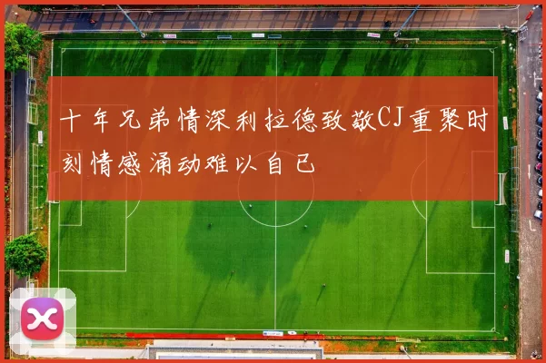 十年兄弟情深利拉德致敬CJ重聚时刻情感涌动难以自已