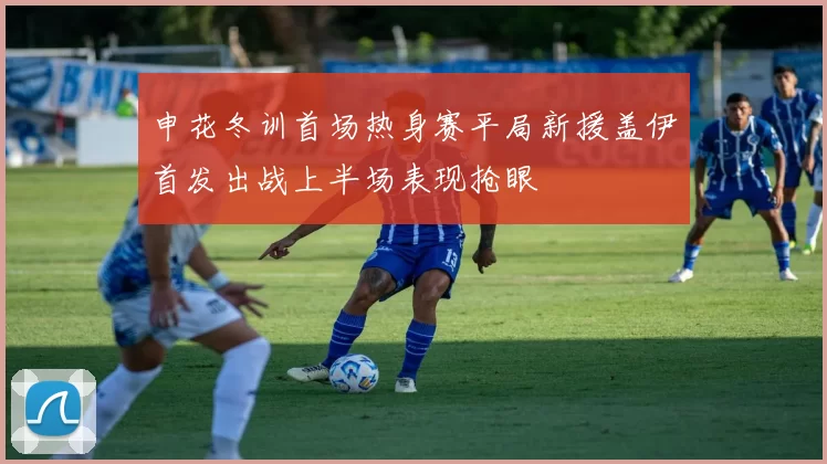 申花冬训首场热身赛平局新援盖伊首发出战上半场表现抢眼