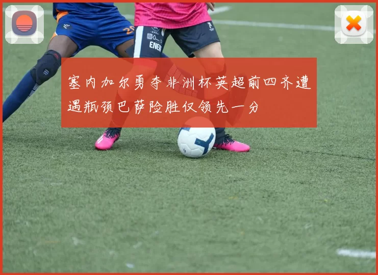 塞内加尔勇夺非洲杯英超前四齐遭遇瓶颈巴萨险胜仅领先一分