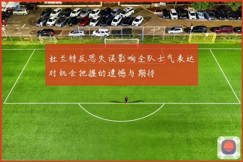 杜兰特反思失误影响全队士气表达对机会把握的遗憾与期待