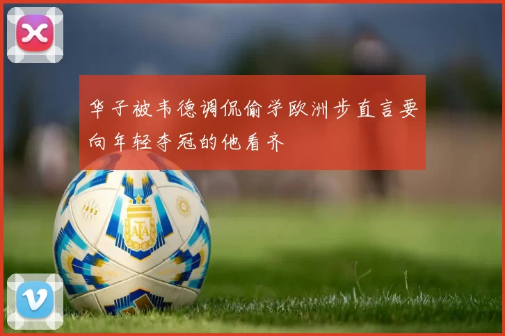 华子被韦德调侃偷学欧洲步直言要向年轻夺冠的他看齐