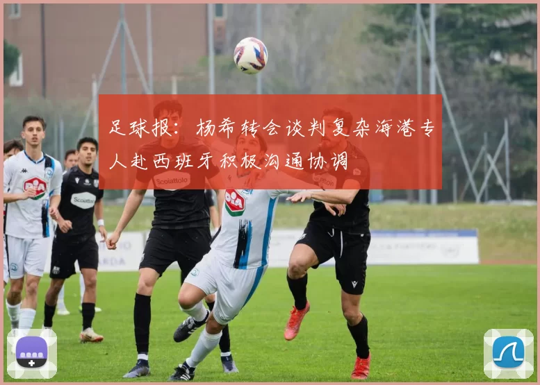 足球报：杨希转会谈判复杂海港专人赴西班牙积极沟通协调